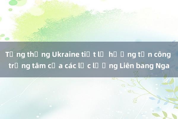 Tổng thống Ukraine tiết lộ hướng tấn công trọng tâm của các lực lượng Liên bang Nga