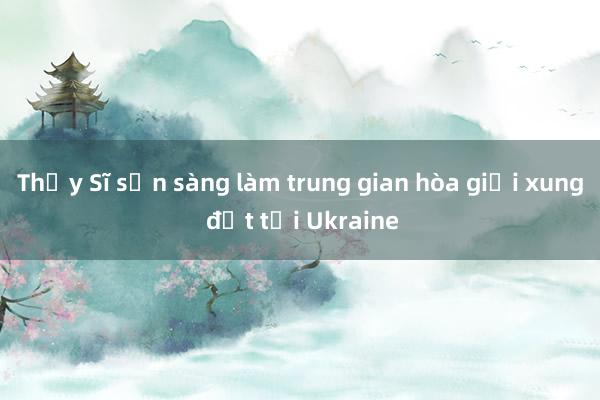 Thụy Sĩ sẵn sàng làm trung gian hòa giải xung đột tại Ukraine