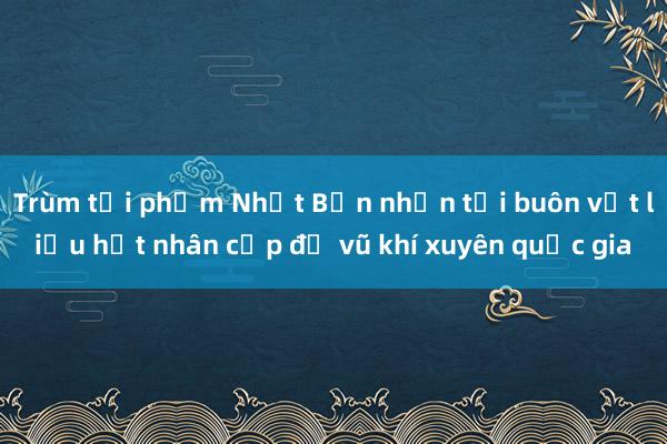 Trùm tội phạm Nhật Bản nhận tội buôn vật liệu hạt nhân cấp độ vũ khí xuyên quốc gia